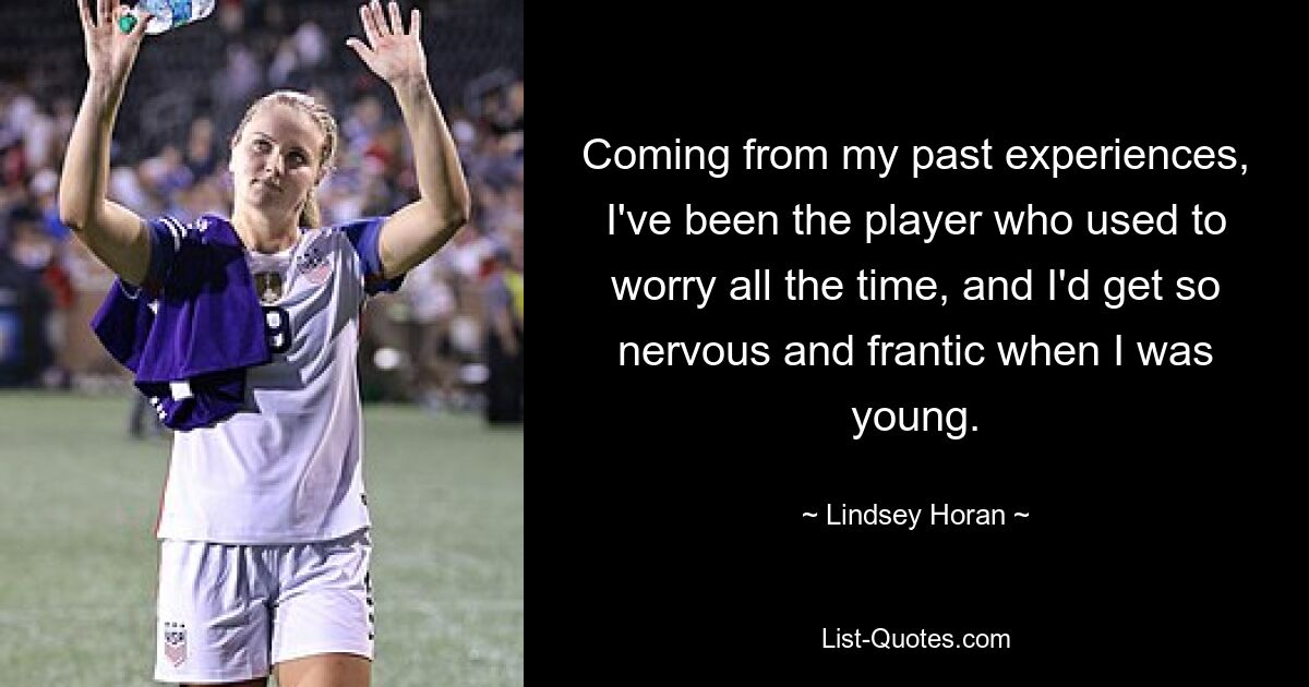 Coming from my past experiences, I've been the player who used to worry all the time, and I'd get so nervous and frantic when I was young. — © Lindsey Horan