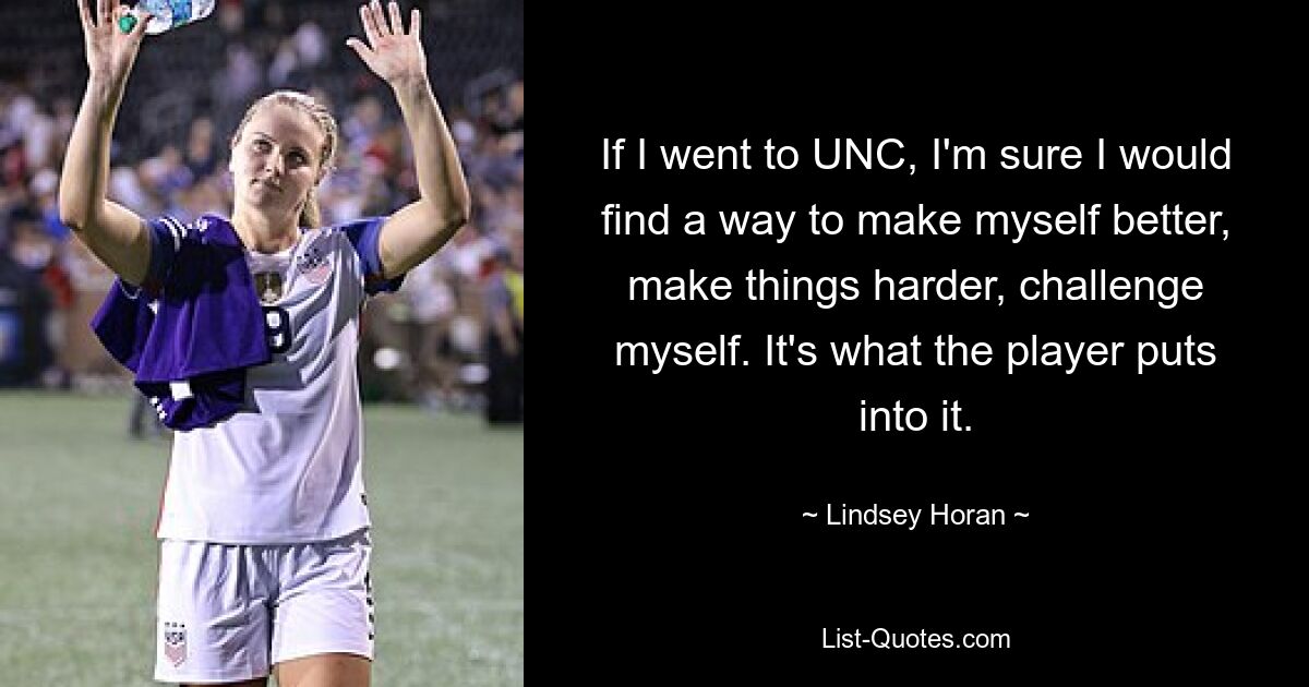 If I went to UNC, I'm sure I would find a way to make myself better, make things harder, challenge myself. It's what the player puts into it. — © Lindsey Horan