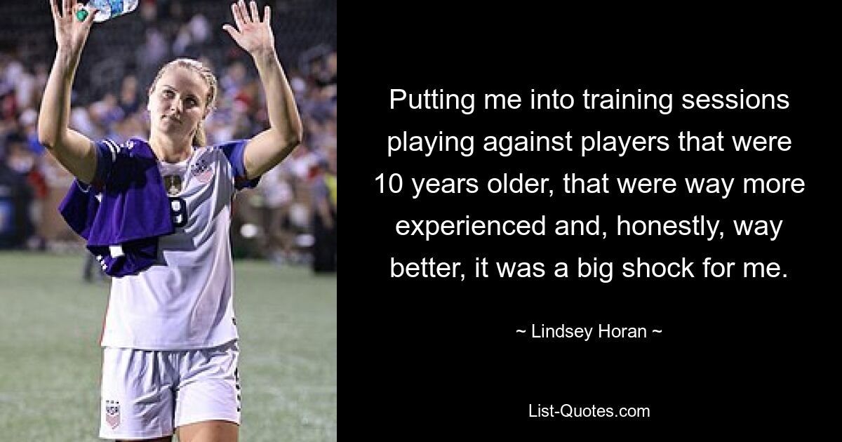 Putting me into training sessions playing against players that were 10 years older, that were way more experienced and, honestly, way better, it was a big shock for me. — © Lindsey Horan