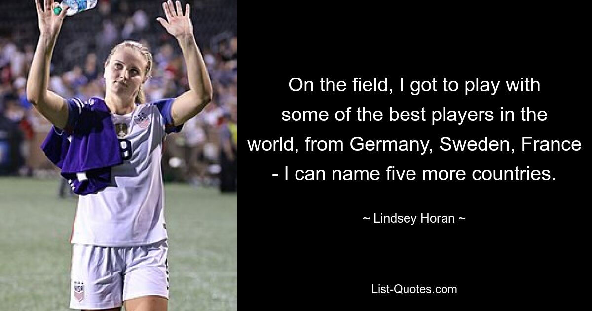 On the field, I got to play with some of the best players in the world, from Germany, Sweden, France - I can name five more countries. — © Lindsey Horan