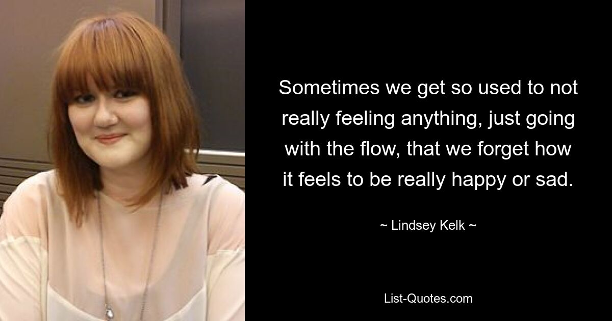 Sometimes we get so used to not really feeling anything, just going with the flow, that we forget how it feels to be really happy or sad. — © Lindsey Kelk