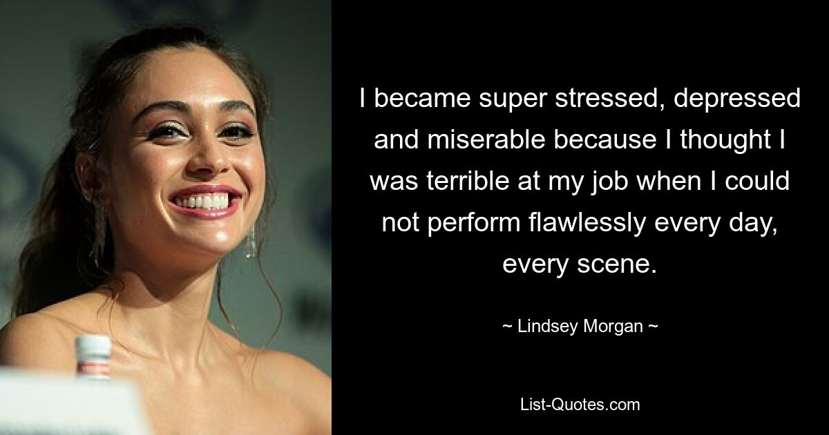 I became super stressed, depressed and miserable because I thought I was terrible at my job when I could not perform flawlessly every day, every scene. — © Lindsey Morgan