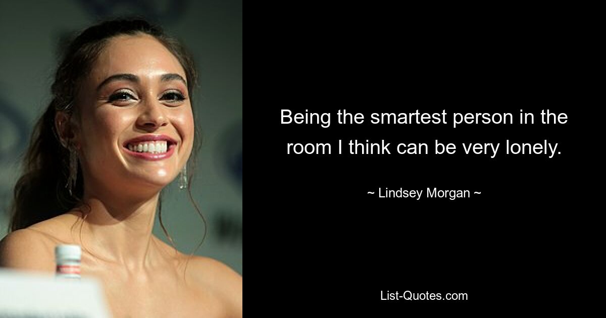 Being the smartest person in the room I think can be very lonely. — © Lindsey Morgan