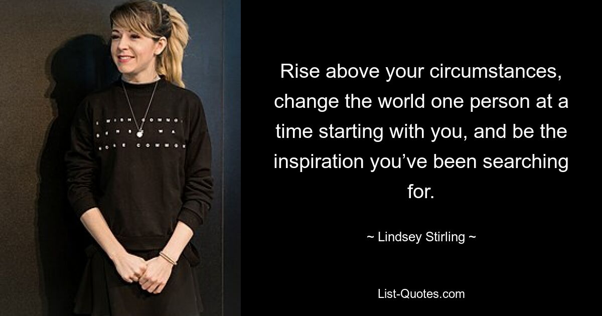 Rise above your circumstances, change the world one person at a time starting with you, and be the inspiration you’ve been searching for. — © Lindsey Stirling