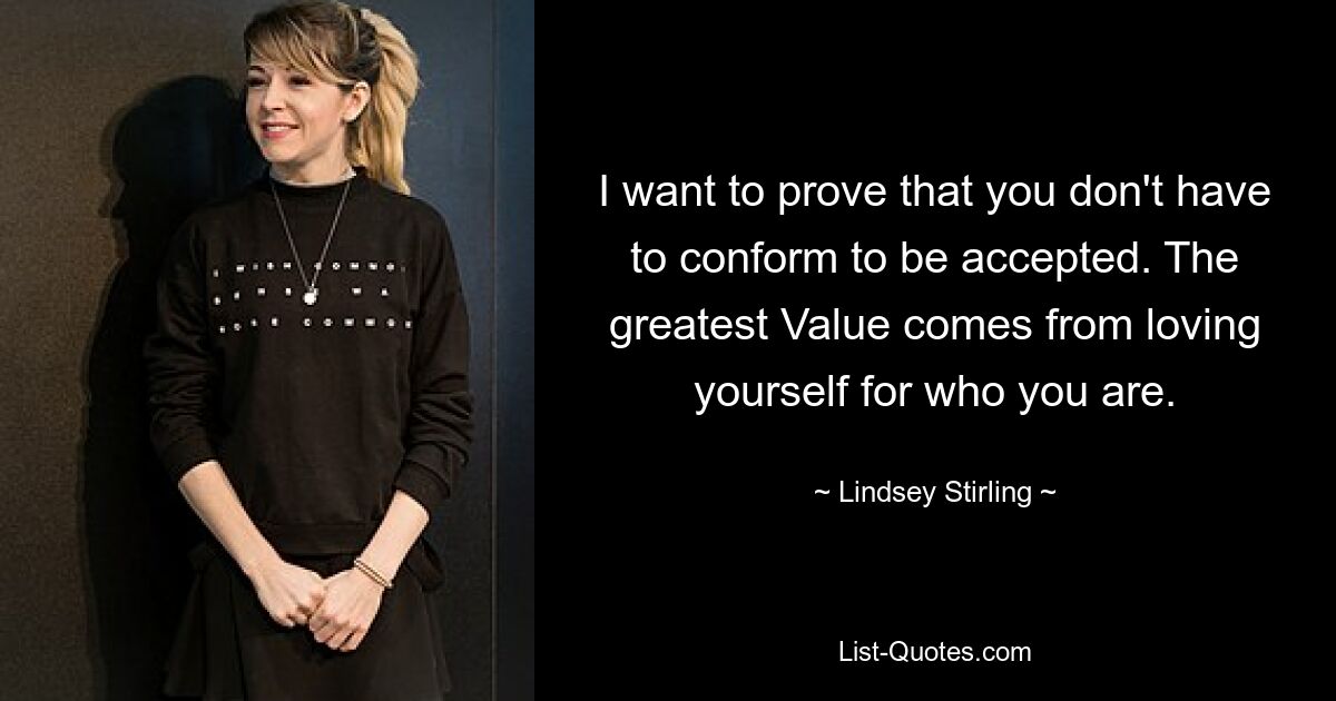 I want to prove that you don't have to conform to be accepted. The greatest Value comes from loving yourself for who you are. — © Lindsey Stirling