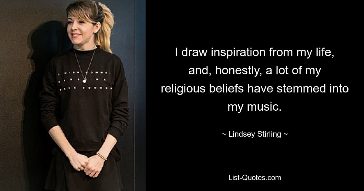 I draw inspiration from my life, and, honestly, a lot of my religious beliefs have stemmed into my music. — © Lindsey Stirling