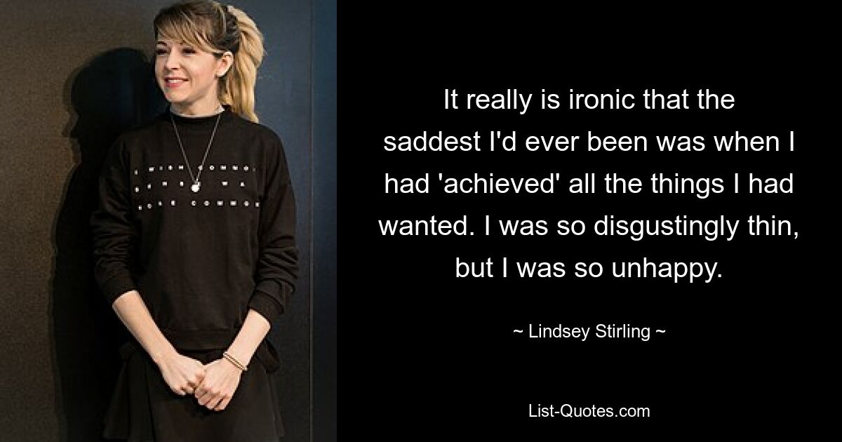 It really is ironic that the saddest I'd ever been was when I had 'achieved' all the things I had wanted. I was so disgustingly thin, but I was so unhappy. — © Lindsey Stirling