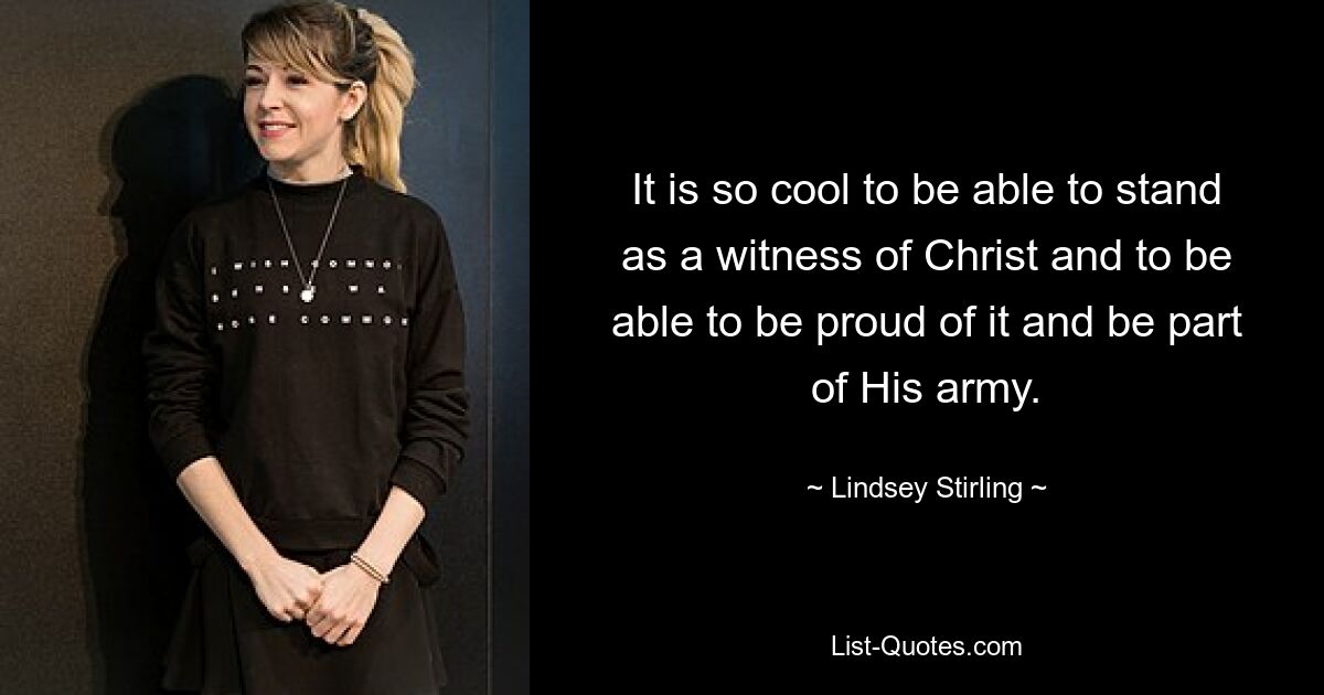 It is so cool to be able to stand as a witness of Christ and to be able to be proud of it and be part of His army. — © Lindsey Stirling