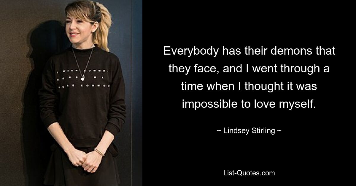 Everybody has their demons that they face, and I went through a time when I thought it was impossible to love myself. — © Lindsey Stirling