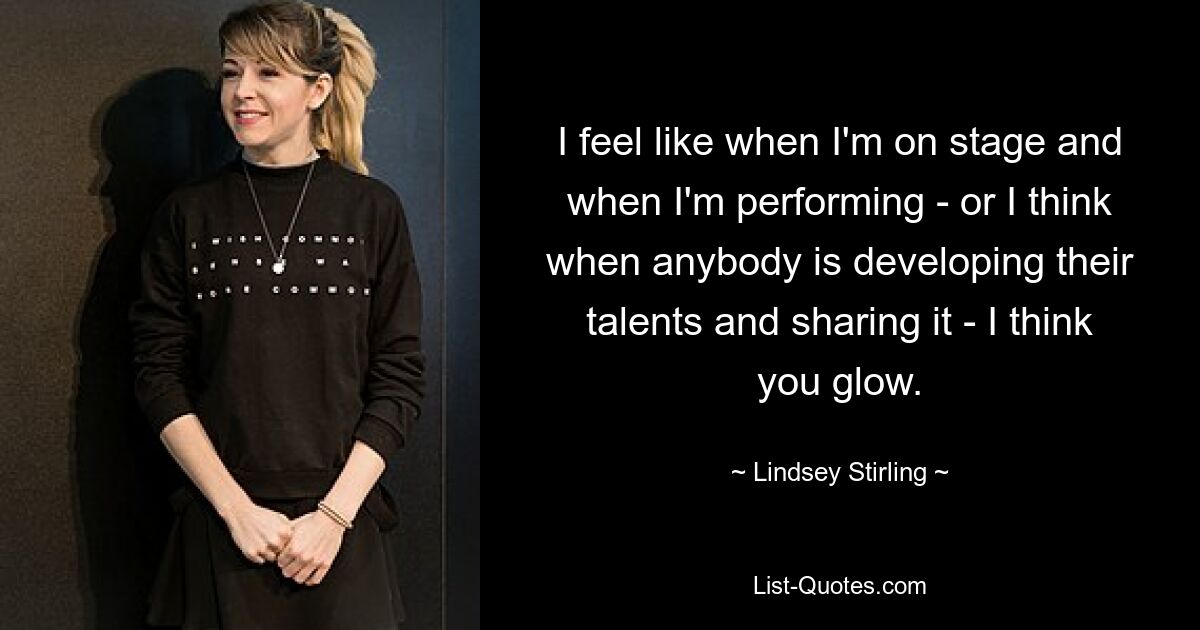 I feel like when I'm on stage and when I'm performing - or I think when anybody is developing their talents and sharing it - I think you glow. — © Lindsey Stirling