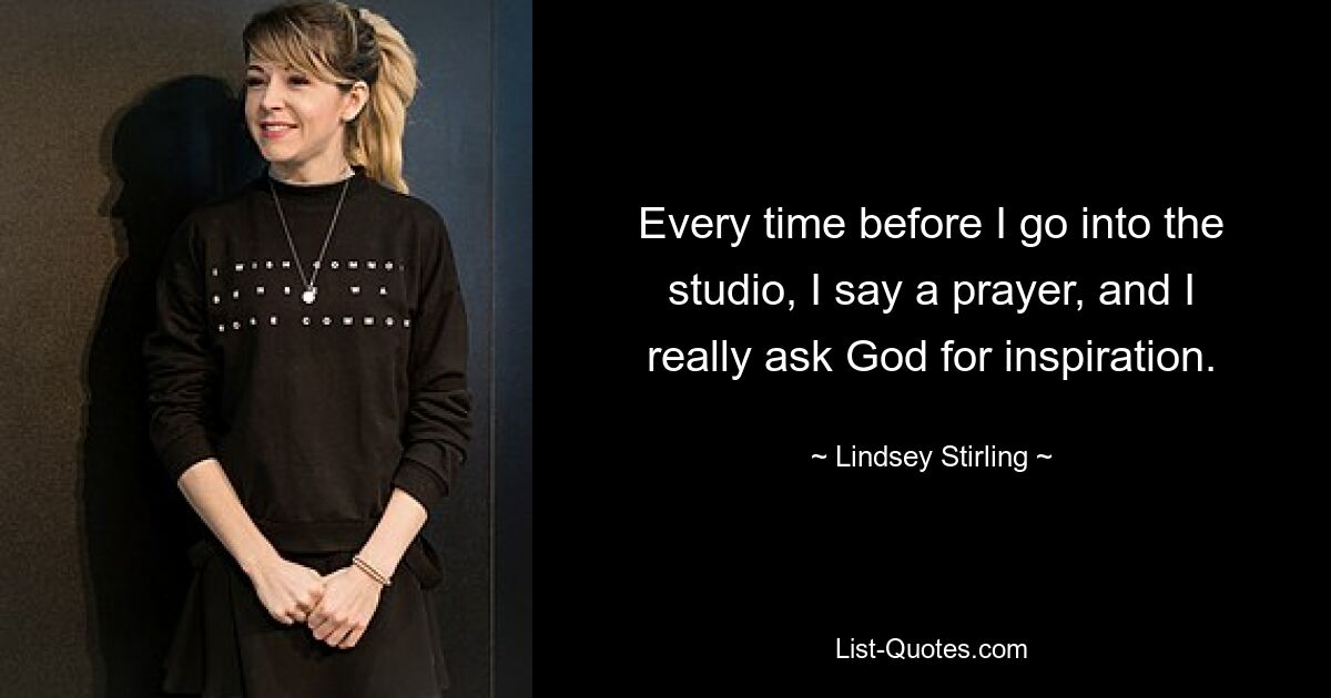 Every time before I go into the studio, I say a prayer, and I really ask God for inspiration. — © Lindsey Stirling