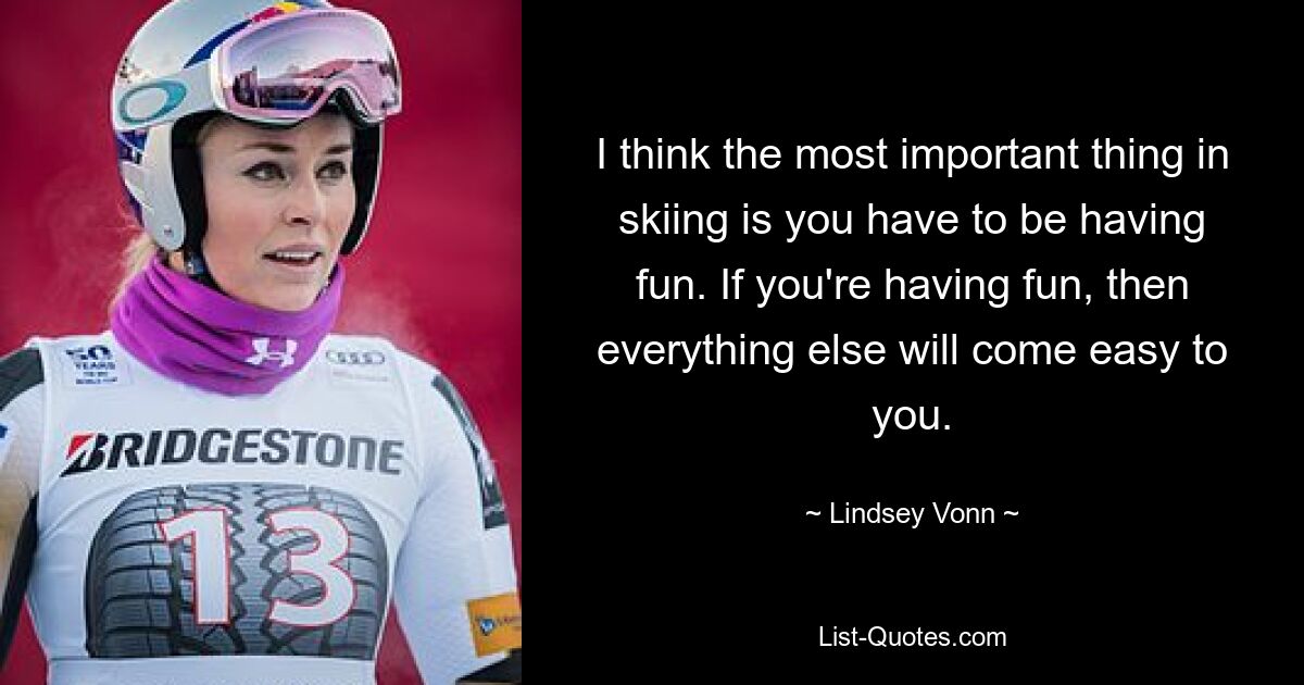 I think the most important thing in skiing is you have to be having fun. If you're having fun, then everything else will come easy to you. — © Lindsey Vonn