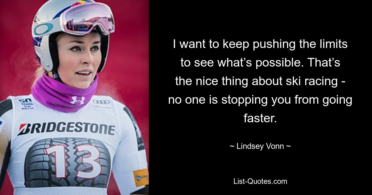 I want to keep pushing the limits to see what’s possible. That’s the nice thing about ski racing - no one is stopping you from going faster. — © Lindsey Vonn