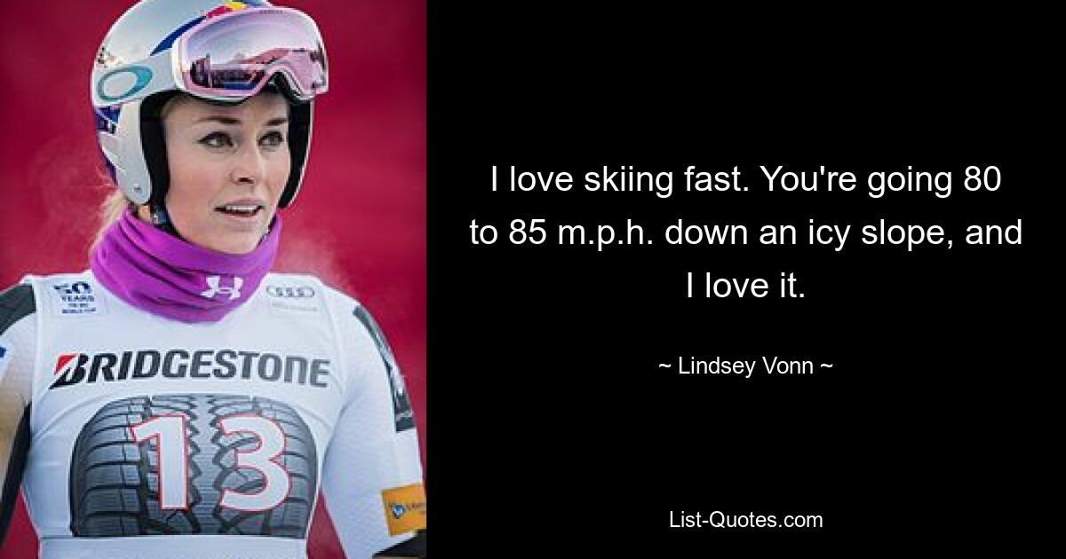 I love skiing fast. You're going 80 to 85 m.p.h. down an icy slope, and I love it. — © Lindsey Vonn