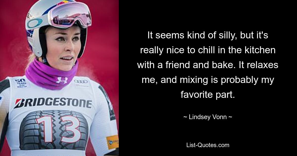 It seems kind of silly, but it's really nice to chill in the kitchen with a friend and bake. It relaxes me, and mixing is probably my favorite part. — © Lindsey Vonn