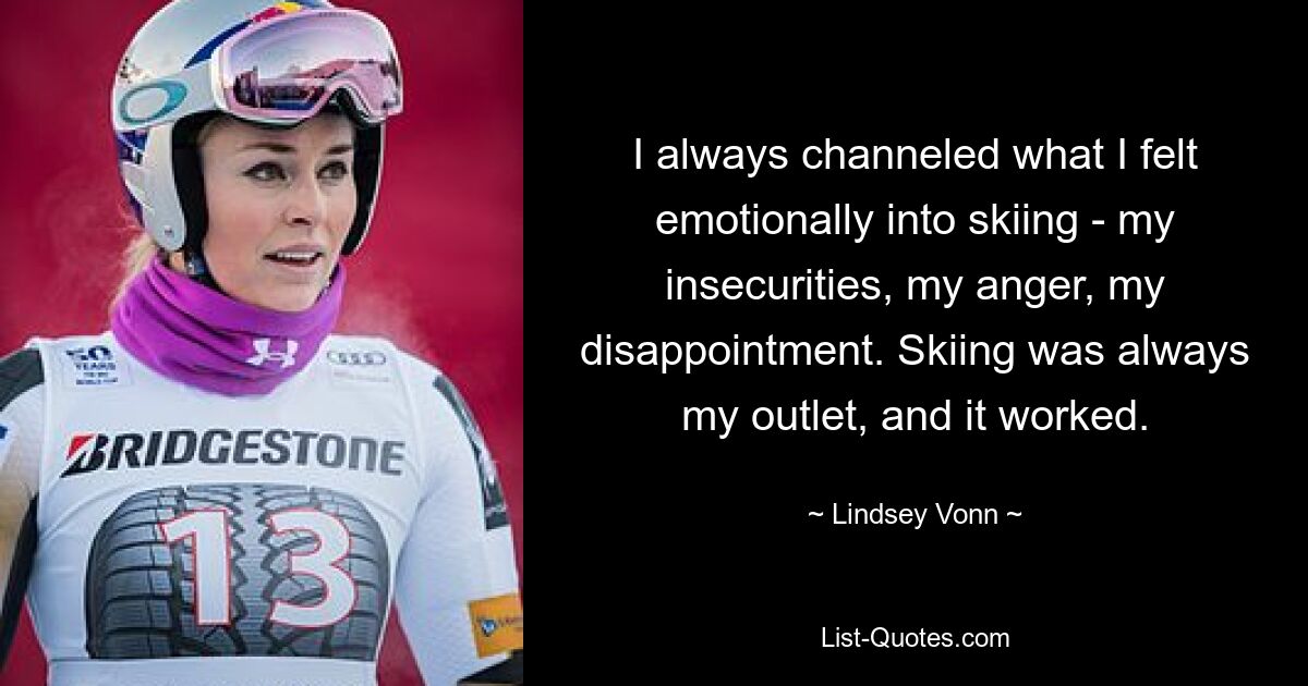 I always channeled what I felt emotionally into skiing - my insecurities, my anger, my disappointment. Skiing was always my outlet, and it worked. — © Lindsey Vonn