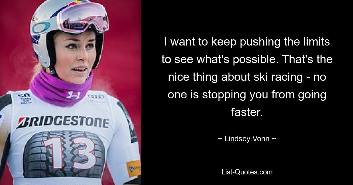 I want to keep pushing the limits to see what's possible. That's the nice thing about ski racing - no one is stopping you from going faster. — © Lindsey Vonn