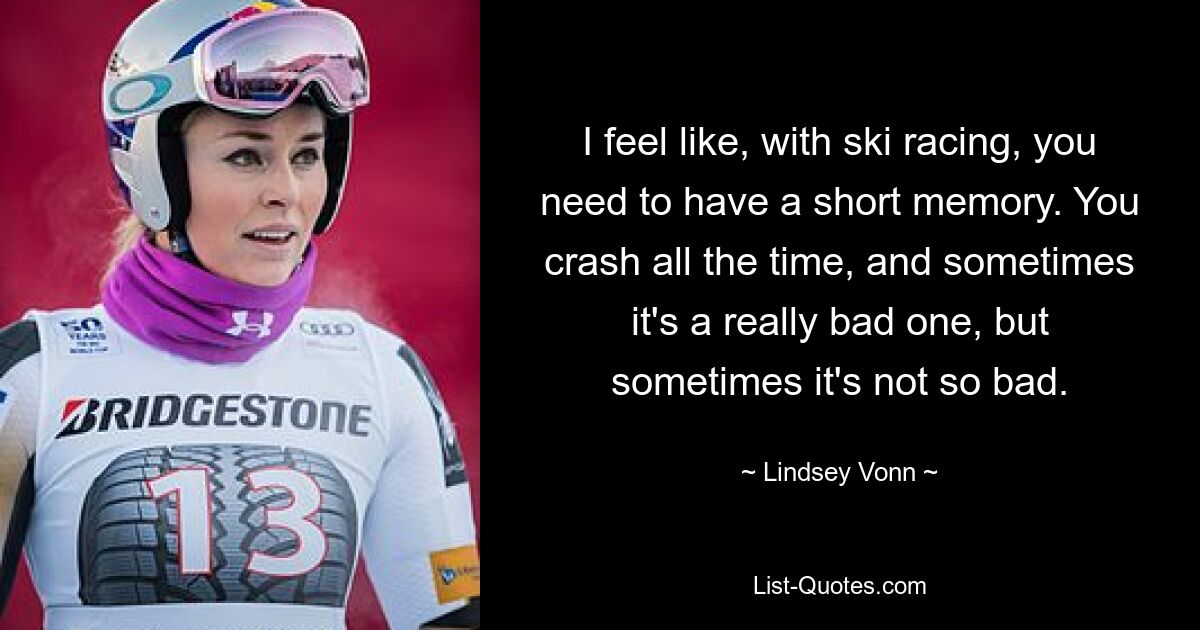 I feel like, with ski racing, you need to have a short memory. You crash all the time, and sometimes it's a really bad one, but sometimes it's not so bad. — © Lindsey Vonn