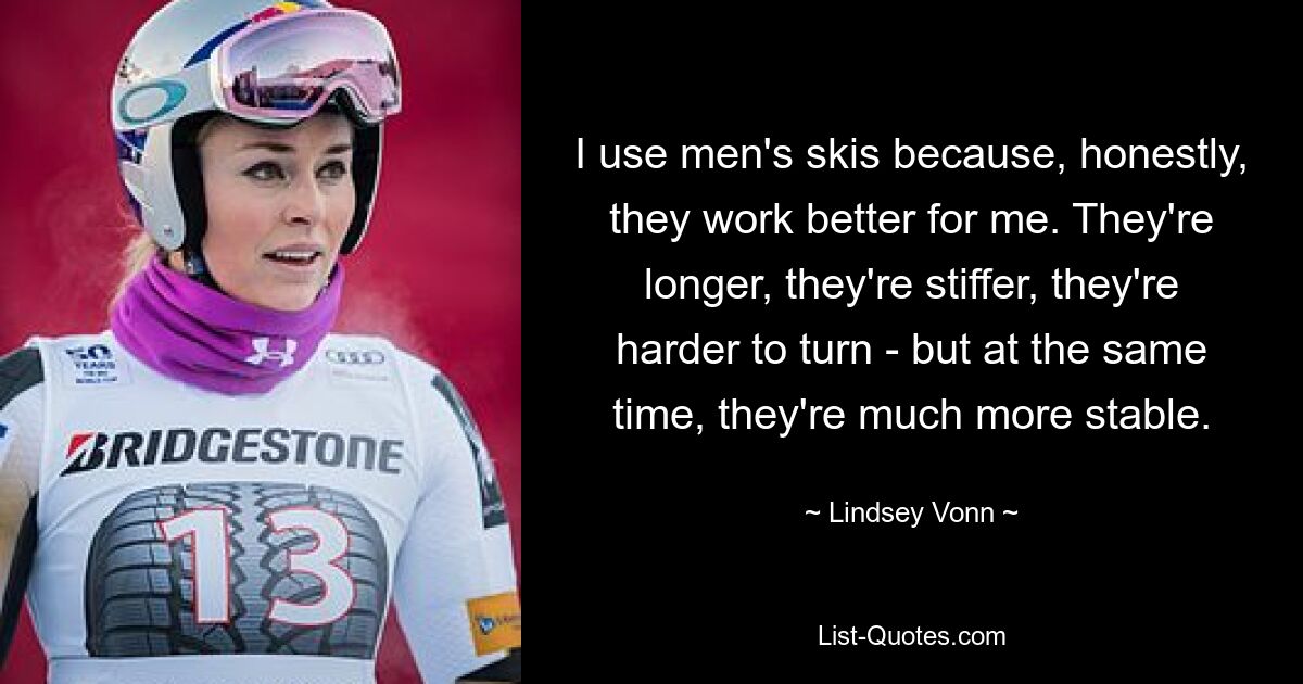 I use men's skis because, honestly, they work better for me. They're longer, they're stiffer, they're harder to turn - but at the same time, they're much more stable. — © Lindsey Vonn