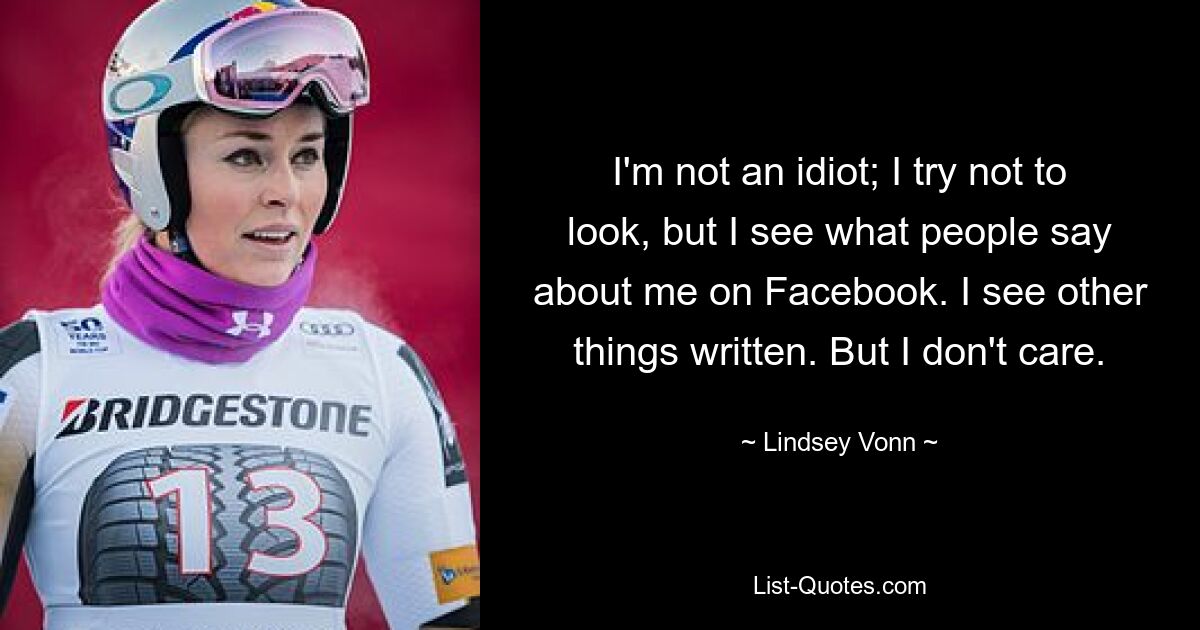 I'm not an idiot; I try not to look, but I see what people say about me on Facebook. I see other things written. But I don't care. — © Lindsey Vonn