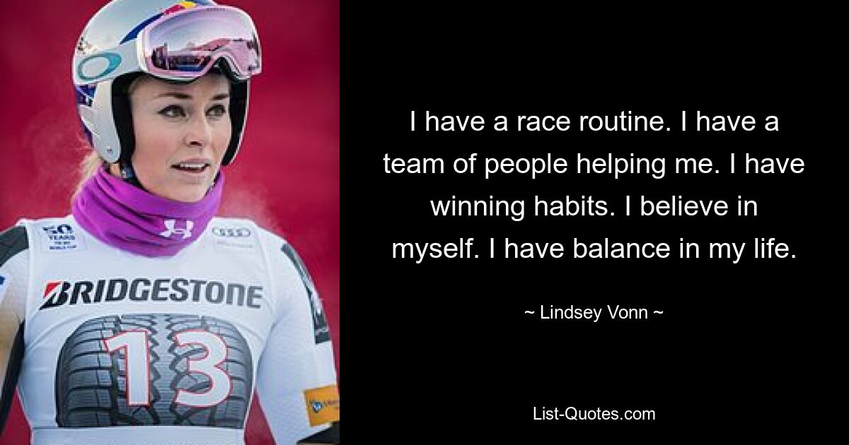 I have a race routine. I have a team of people helping me. I have winning habits. I believe in myself. I have balance in my life. — © Lindsey Vonn