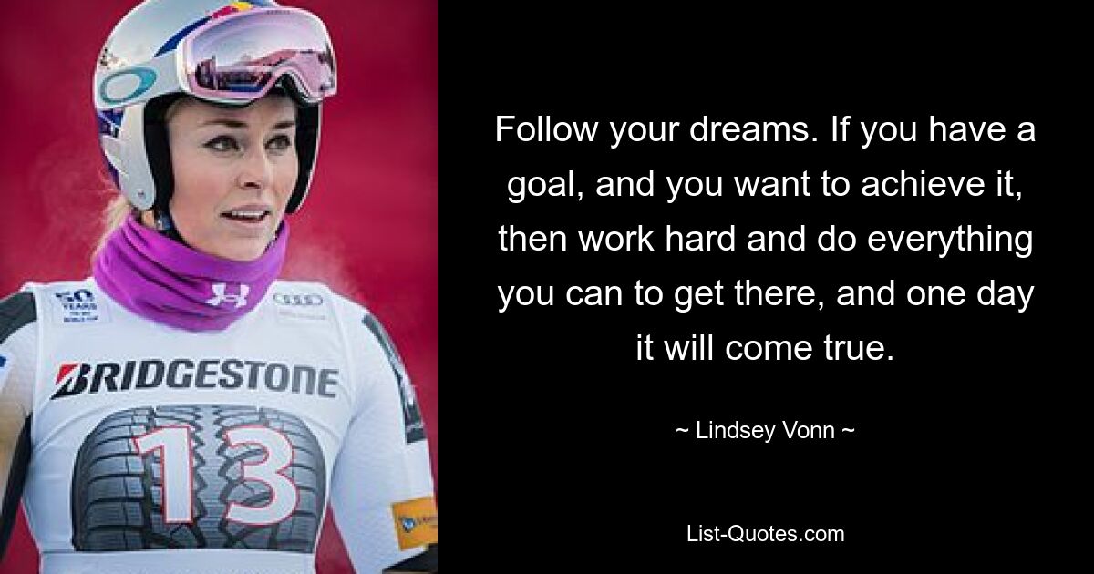 Follow your dreams. If you have a goal, and you want to achieve it, then work hard and do everything you can to get there, and one day it will come true. — © Lindsey Vonn