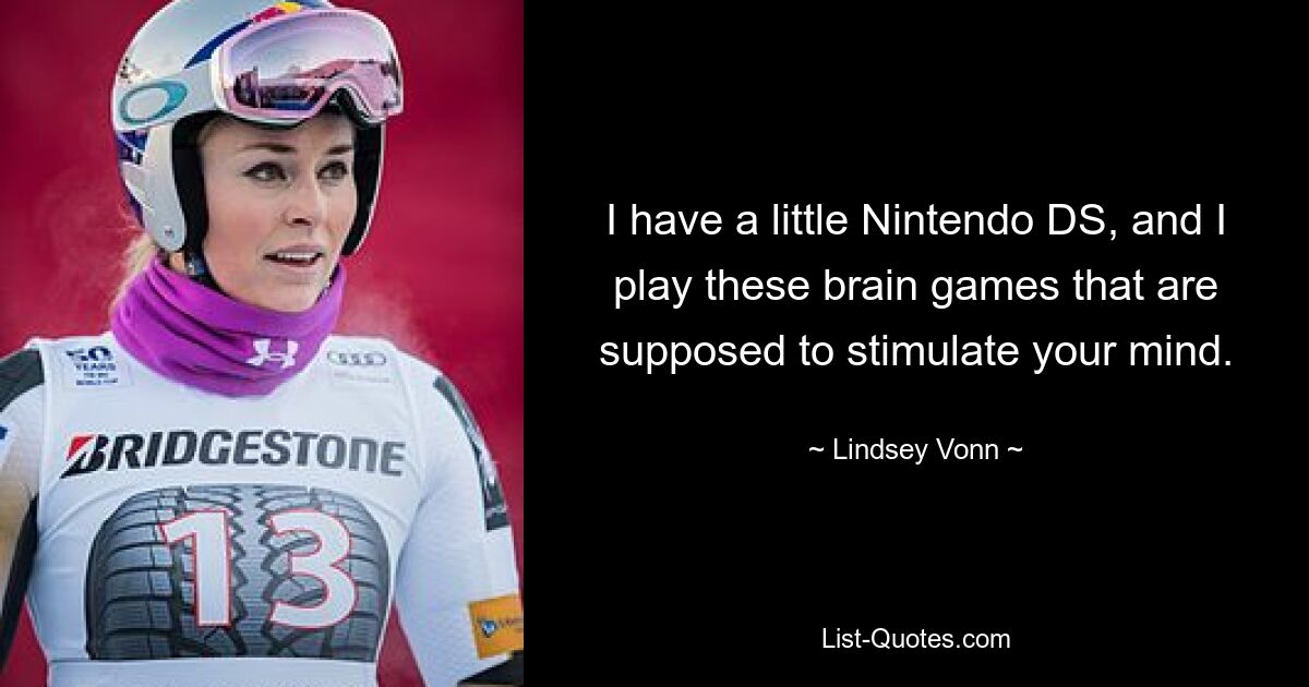 I have a little Nintendo DS, and I play these brain games that are supposed to stimulate your mind. — © Lindsey Vonn