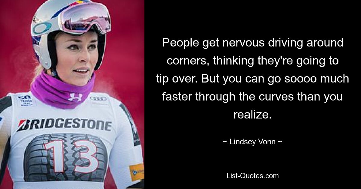 People get nervous driving around corners, thinking they're going to tip over. But you can go soooo much faster through the curves than you realize. — © Lindsey Vonn