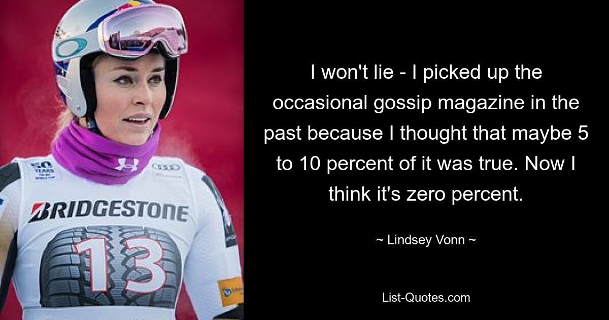 I won't lie - I picked up the occasional gossip magazine in the past because I thought that maybe 5 to 10 percent of it was true. Now I think it's zero percent. — © Lindsey Vonn