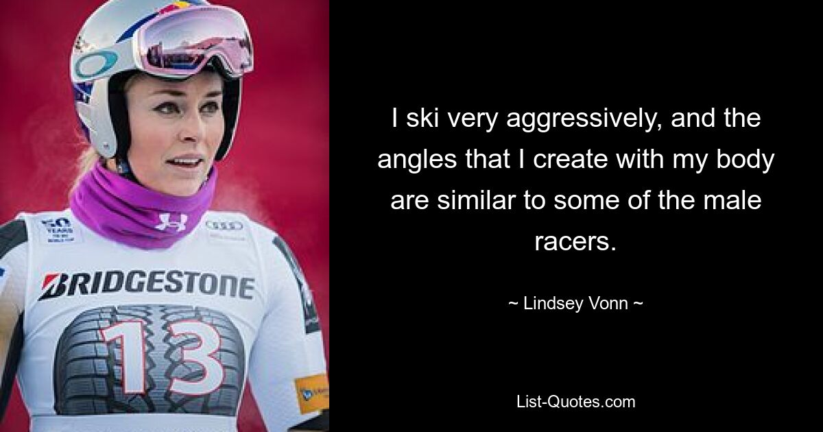 I ski very aggressively, and the angles that I create with my body are similar to some of the male racers. — © Lindsey Vonn