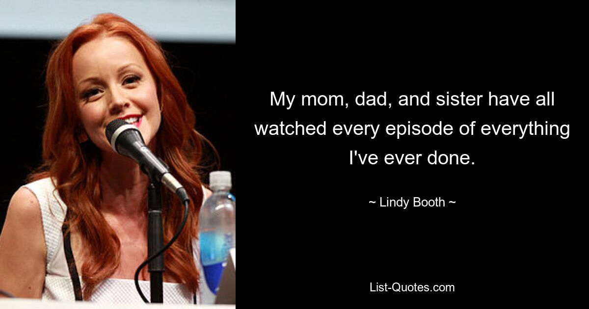 My mom, dad, and sister have all watched every episode of everything I've ever done. — © Lindy Booth