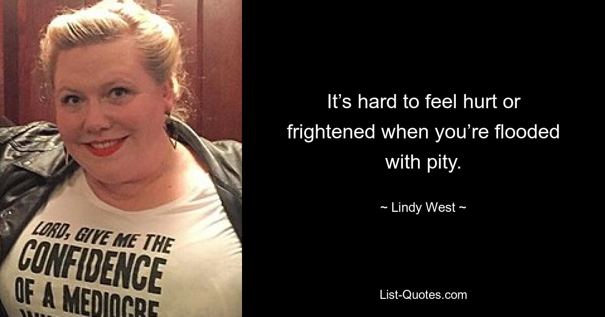 It’s hard to feel hurt or frightened when you’re flooded with pity. — © Lindy West