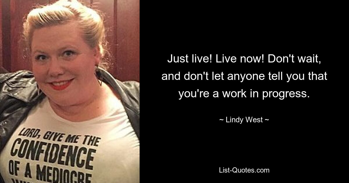 Just live! Live now! Don't wait, and don't let anyone tell you that you're a work in progress. — © Lindy West