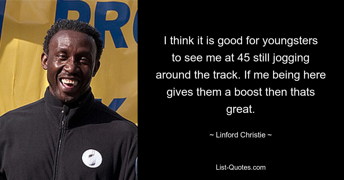 I think it is good for youngsters to see me at 45 still jogging around the track. If me being here gives them a boost then thats great. — © Linford Christie