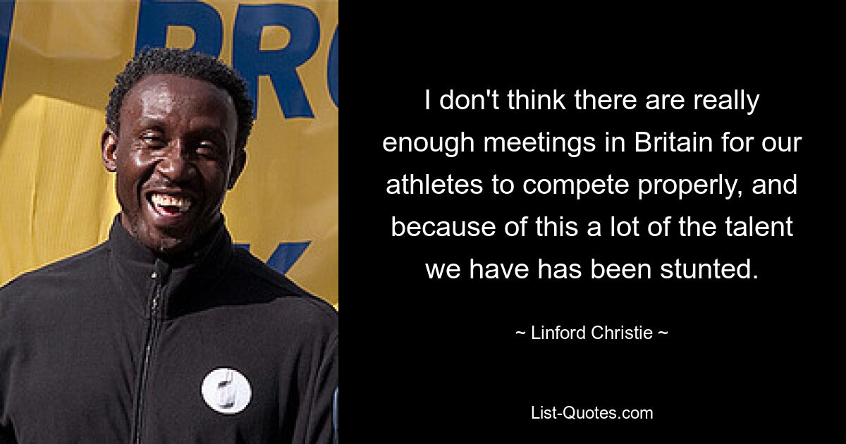 I don't think there are really enough meetings in Britain for our athletes to compete properly, and because of this a lot of the talent we have has been stunted. — © Linford Christie