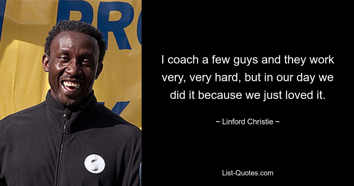 I coach a few guys and they work very, very hard, but in our day we did it because we just loved it. — © Linford Christie