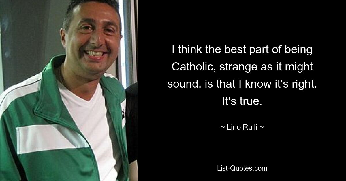 I think the best part of being Catholic, strange as it might sound, is that I know it's right. It's true. — © Lino Rulli