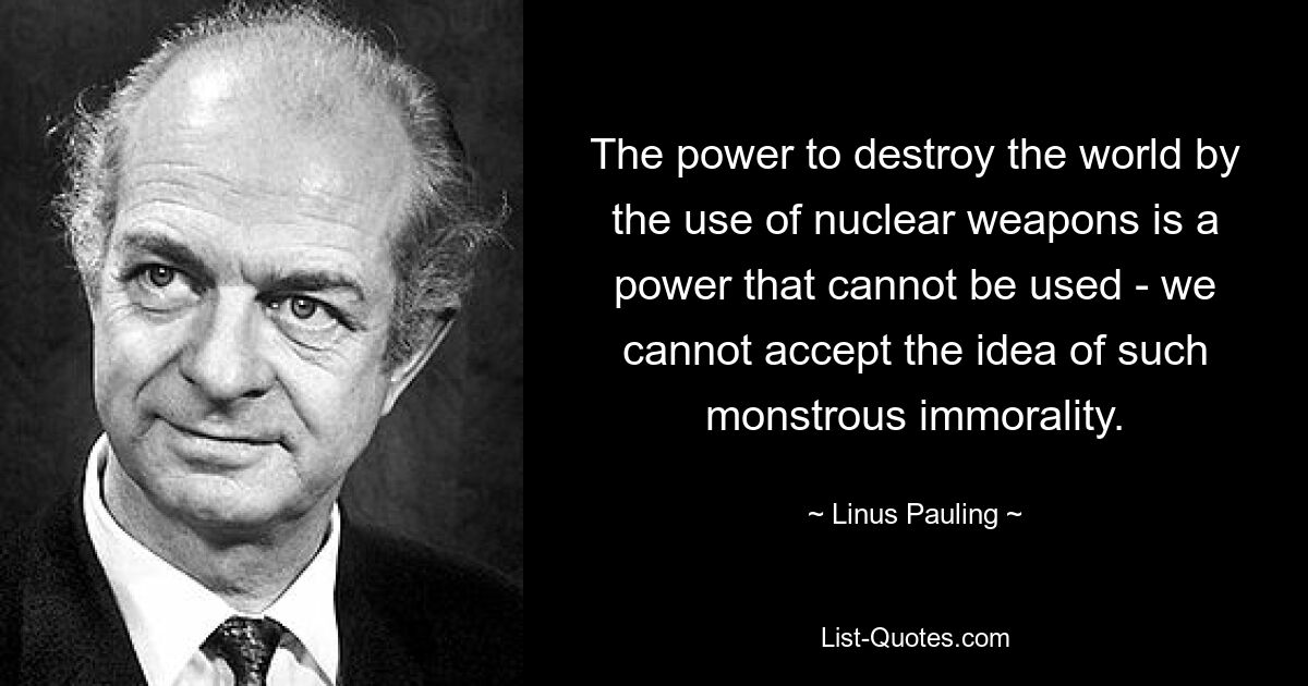 The power to destroy the world by the use of nuclear weapons is a power that cannot be used - we cannot accept the idea of such monstrous immorality. — © Linus Pauling