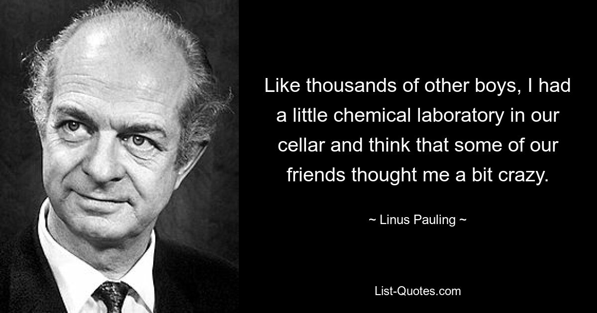 Like thousands of other boys, I had a little chemical laboratory in our cellar and think that some of our friends thought me a bit crazy. — © Linus Pauling