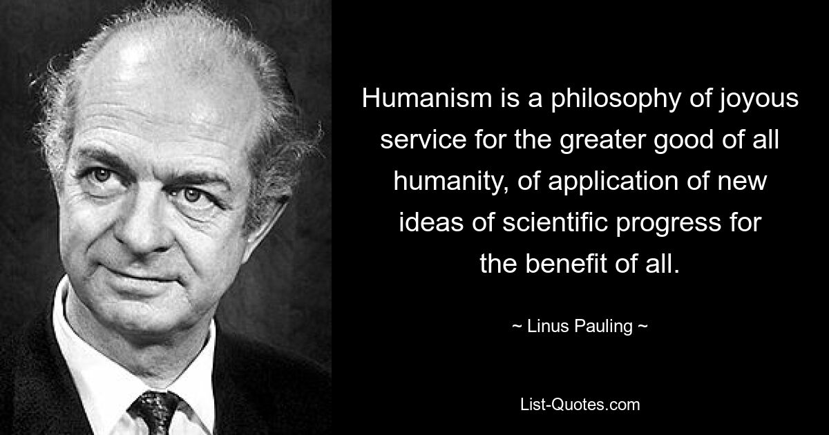 Humanism is a philosophy of joyous service for the greater good of all humanity, of application of new ideas of scientific progress for the benefit of all. — © Linus Pauling