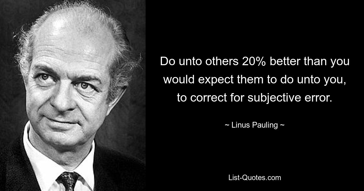 Do unto others 20% better than you would expect them to do unto you, to correct for subjective error. — © Linus Pauling