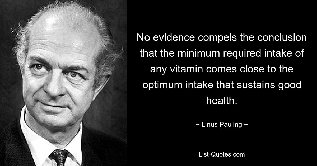 No evidence compels the conclusion that the minimum required intake of any vitamin comes close to the optimum intake that sustains good health. — © Linus Pauling