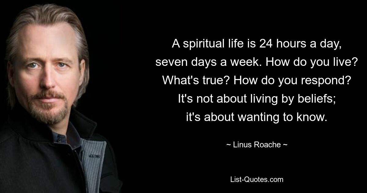 A spiritual life is 24 hours a day, seven days a week. How do you live? What's true? How do you respond? It's not about living by beliefs; it's about wanting to know. — © Linus Roache