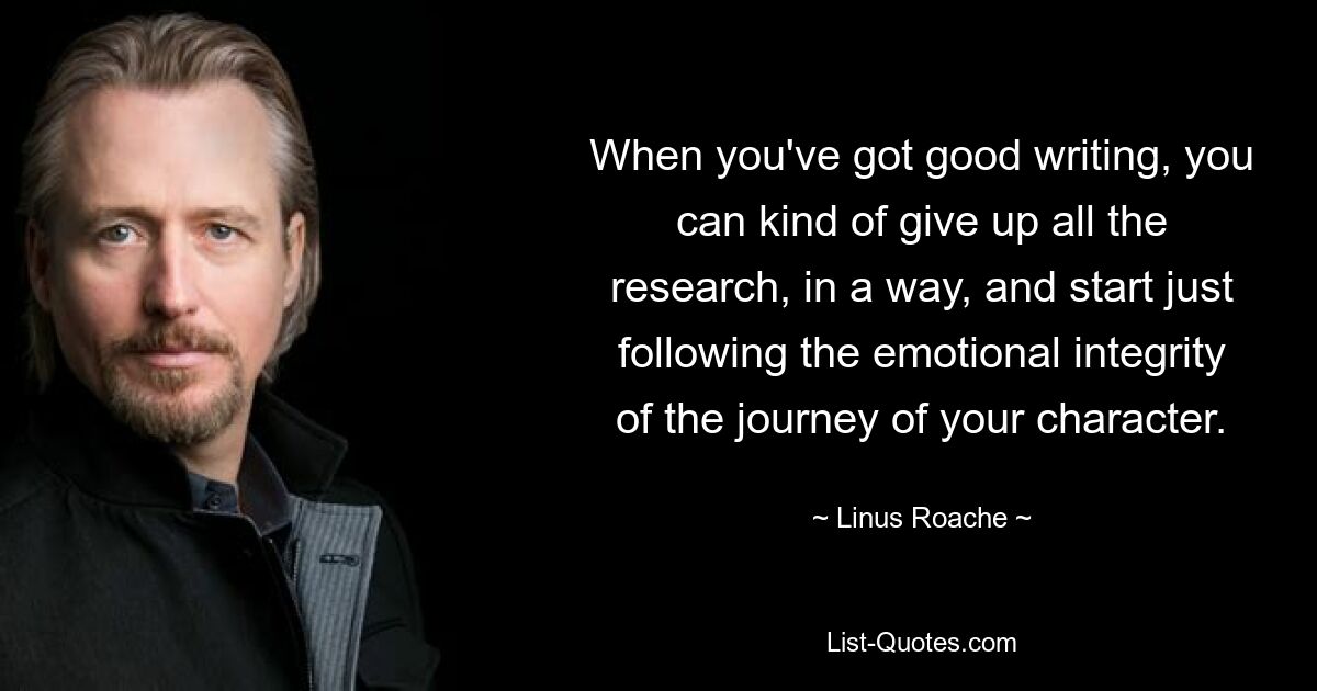 When you've got good writing, you can kind of give up all the research, in a way, and start just following the emotional integrity of the journey of your character. — © Linus Roache