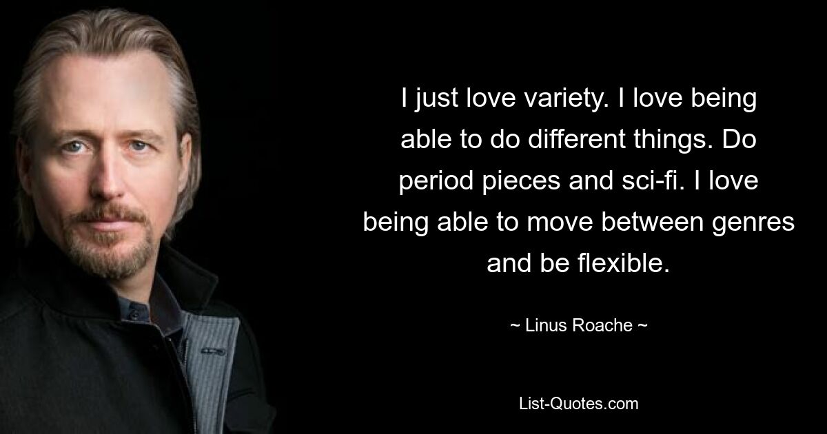 I just love variety. I love being able to do different things. Do period pieces and sci-fi. I love being able to move between genres and be flexible. — © Linus Roache