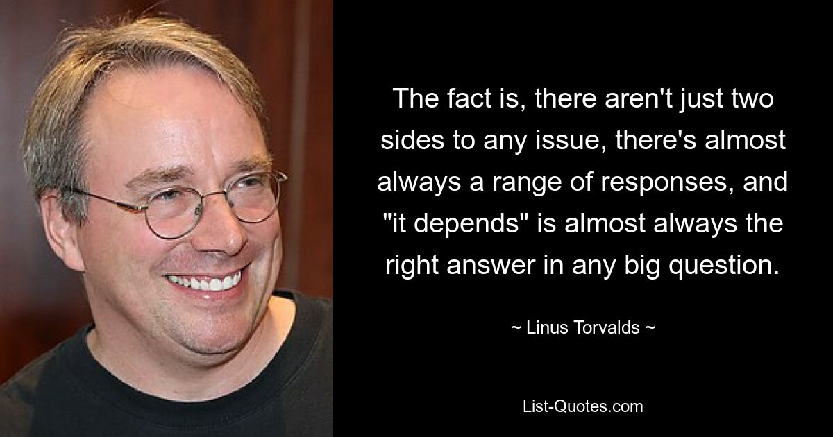 The fact is, there aren't just two sides to any issue, there's almost always a range of responses, and "it depends" is almost always the right answer in any big question. — © Linus Torvalds