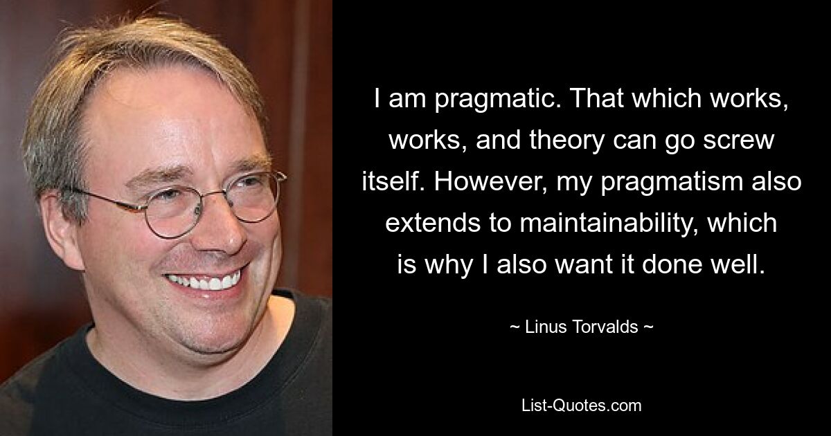 I am pragmatic. That which works, works, and theory can go screw itself. However, my pragmatism also extends to maintainability, which is why I also want it done well. — © Linus Torvalds