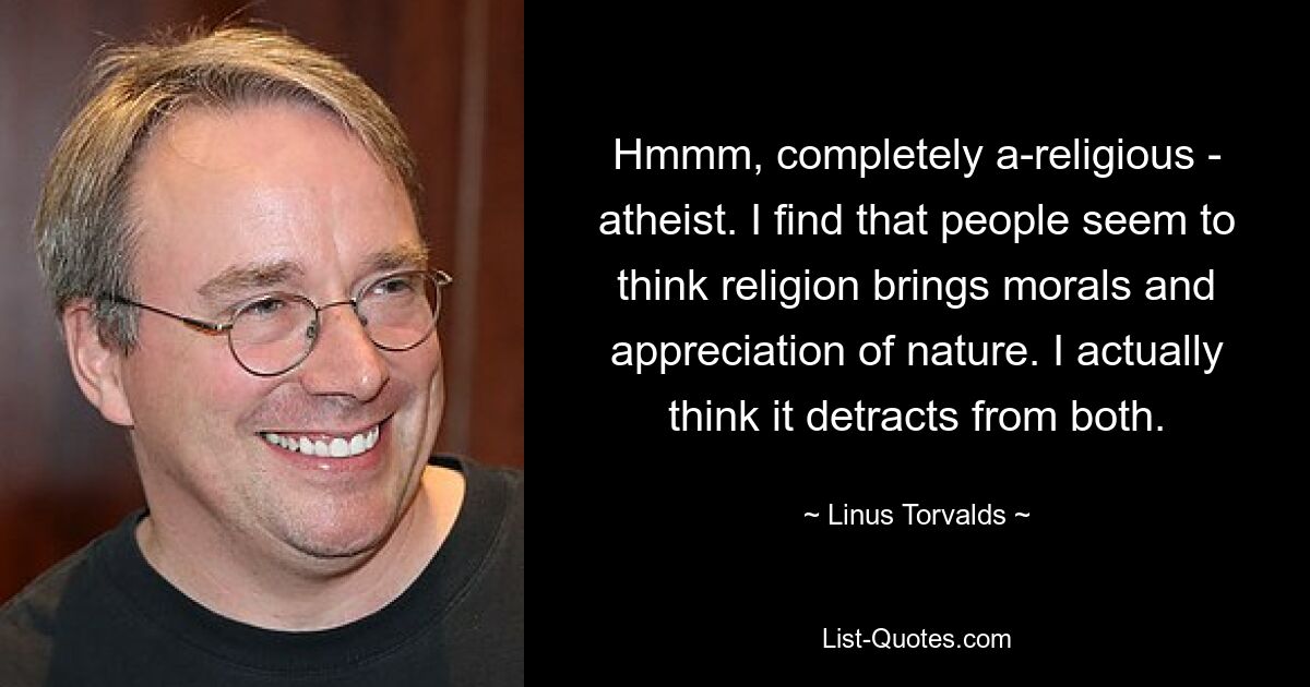 Hmmm, completely a-religious - atheist. I find that people seem to think religion brings morals and appreciation of nature. I actually think it detracts from both. — © Linus Torvalds