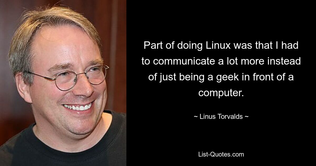 Part of doing Linux was that I had to communicate a lot more instead of just being a geek in front of a computer. — © Linus Torvalds