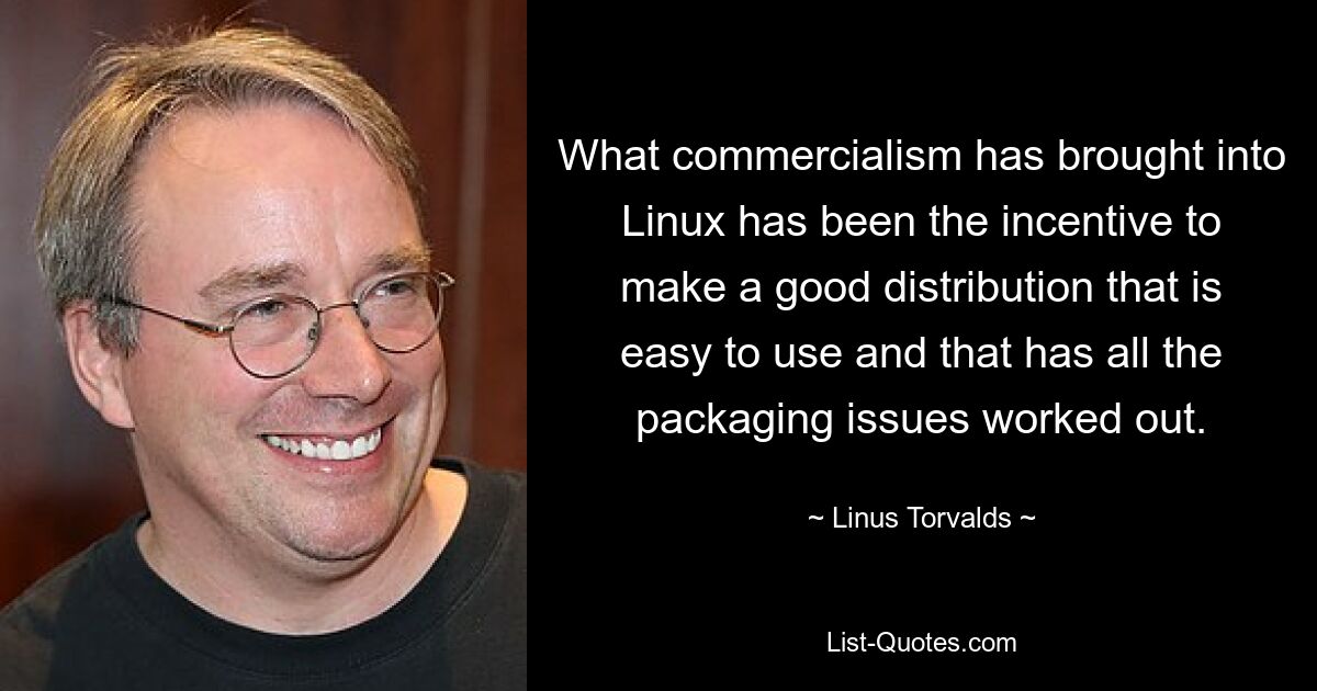 What commercialism has brought into Linux has been the incentive to make a good distribution that is easy to use and that has all the packaging issues worked out. — © Linus Torvalds